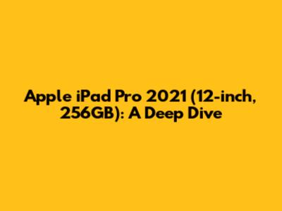 Apple iPad Pro 2021 (12-inch, 256GB): A Deep Dive
