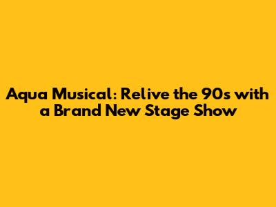 Aqua Musical: Relive the 90s with a Brand New Stage Show
