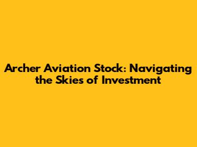 Archer Aviation Stock: Navigating the Skies of Investment