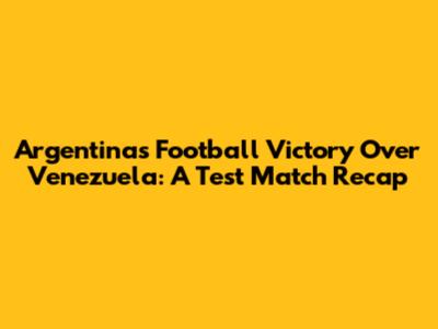 Argentina's Football Victory Over Venezuela: A Test Match Recap