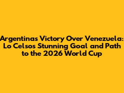 Argentina's Victory Over Venezuela: Lo Celso's Stunning Goal and Path to the 2026 World Cup