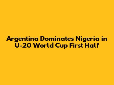 Argentina Dominates Nigeria in U-20 World Cup First Half