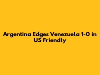 Argentina Edges Venezuela 1-0 in US Friendly