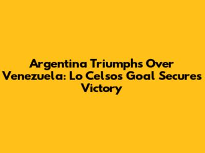 Argentina Triumphs Over Venezuela: Lo Celso's Goal Secures Victory
