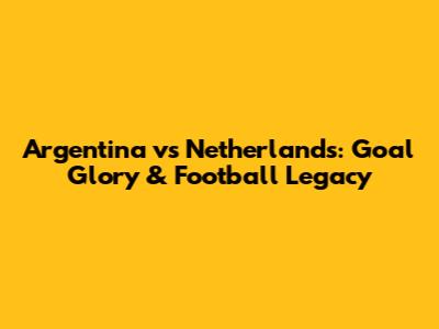 Argentina vs Netherlands: Goal Glory & Football Legacy