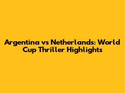 Argentina vs Netherlands: World Cup Thriller Highlights