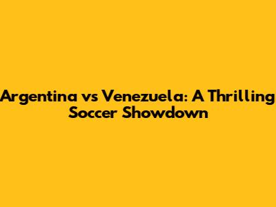 Argentina vs Venezuela: A Thrilling Soccer Showdown