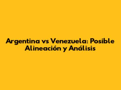 Argentina vs Venezuela: Posible Alineación y Análisis