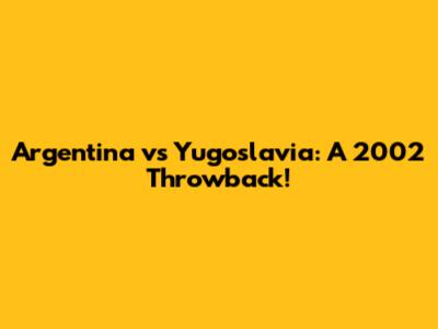 Argentina vs Yugoslavia: A 2002 Throwback!