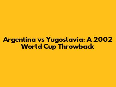 Argentina vs Yugoslavia: A 2002 World Cup Throwback