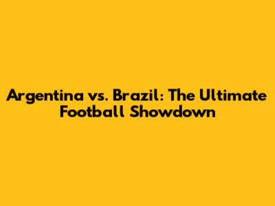 Argentina vs. Brazil: The Ultimate Football Showdown