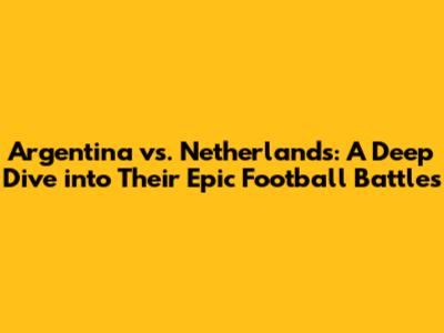 Argentina vs. Netherlands: A Deep Dive into Their Epic Football Battles