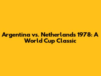 Argentina vs. Netherlands 1978: A World Cup Classic