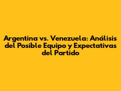 Argentina vs. Venezuela: Análisis del Posible Equipo y Expectativas del Partido