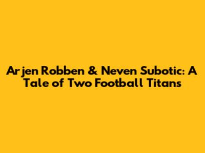 Arjen Robben & Neven Subotic: A Tale of Two Football Titans