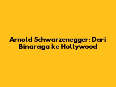 Arnold Schwarzenegger: Dari Binaraga ke Hollywood