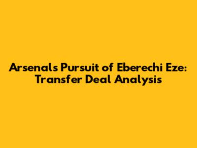Arsenal's Pursuit of Eberechi Eze: Transfer Deal Analysis