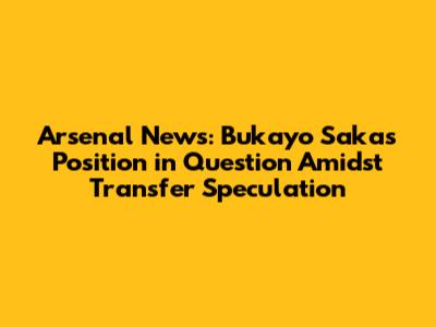 Arsenal News: Bukayo Saka's Position in Question Amidst Transfer Speculation