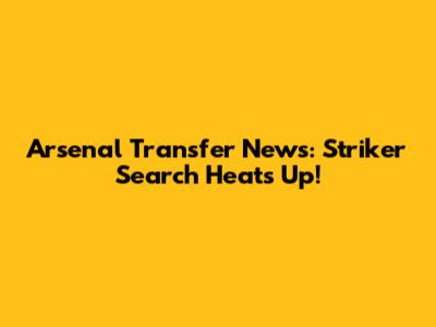Arsenal Transfer News: Striker Search Heats Up!
