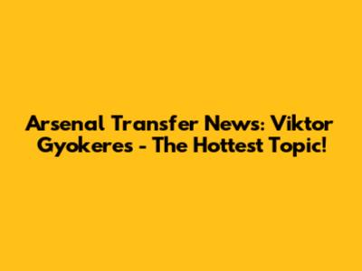 Arsenal Transfer News: Viktor Gyokeres - The Hottest Topic!