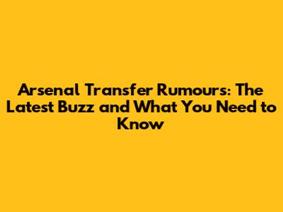 Arsenal Transfer Rumours: The Latest Buzz and What You Need to Know