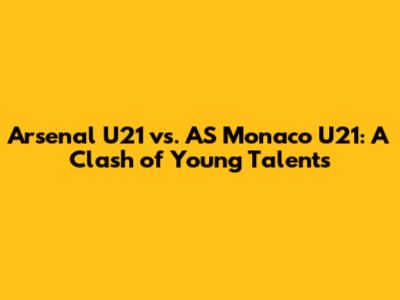 Arsenal U21 vs. AS Monaco U21: A Clash of Young Talents