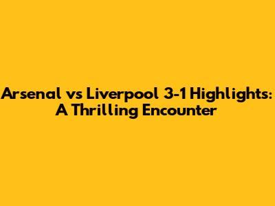 Arsenal vs Liverpool 3-1 Highlights: A Thrilling Encounter