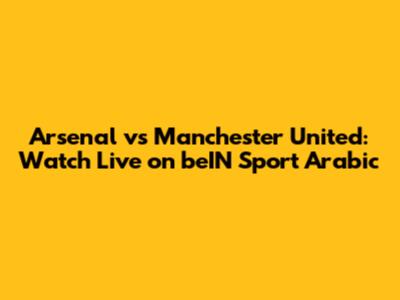 Arsenal vs Manchester United: Watch Live on beIN Sport Arabic