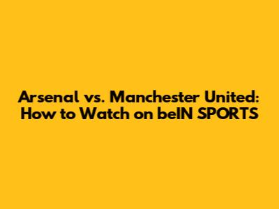Arsenal vs. Manchester United: How to Watch on beIN SPORTS