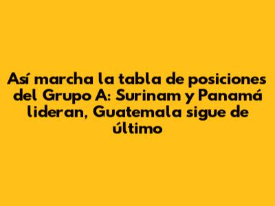 Así marcha la tabla de posiciones del Grupo A: Surinam y Panamá lideran, Guatemala sigue de último