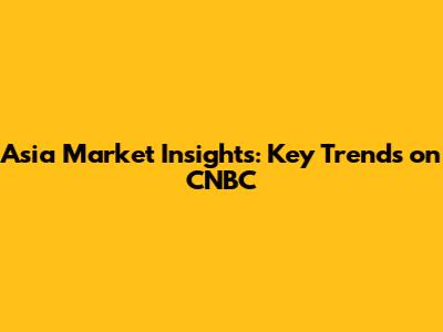 Asia Market Insights: Key Trends on CNBC