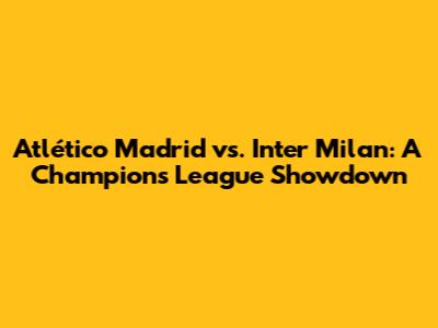 Atlético Madrid vs. Inter Milan: A Champions League Showdown