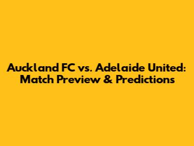 Auckland FC vs. Adelaide United: Match Preview & Predictions