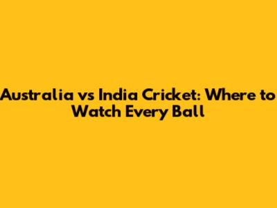 Australia vs India Cricket: Where to Watch Every Ball