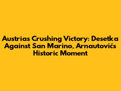 Austria's Crushing Victory: 'Desetka' Against San Marino, Arnautović's Historic Moment