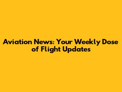 Aviation News: Your Weekly Dose of Flight Updates