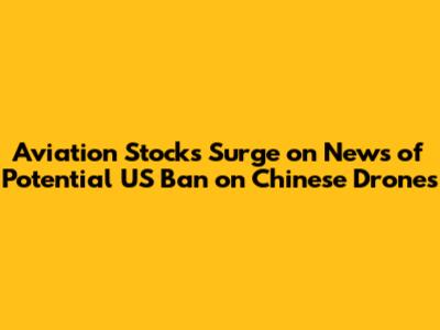 Aviation Stocks Surge on News of Potential US Ban on Chinese Drones