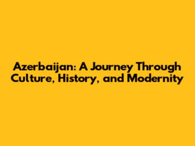 Azerbaijan: A Journey Through Culture, History, and Modernity