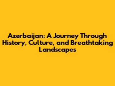 Azerbaijan: A Journey Through History, Culture, and Breathtaking Landscapes
