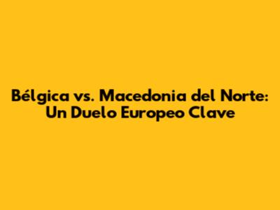 Bélgica vs. Macedonia del Norte: Un Duelo Europeo Clave