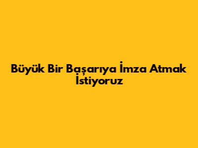Büyük Bir Başarıya İmza Atmak İstiyoruz