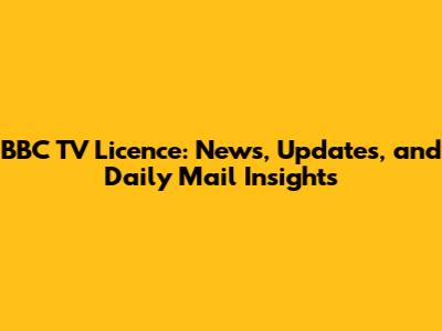 BBC TV Licence: News, Updates, and Daily Mail Insights
