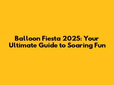 Balloon Fiesta 2025: Your Ultimate Guide to Soaring Fun