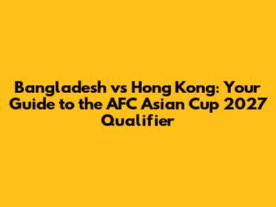Bangladesh vs Hong Kong: Your Guide to the AFC Asian Cup 2027 Qualifier