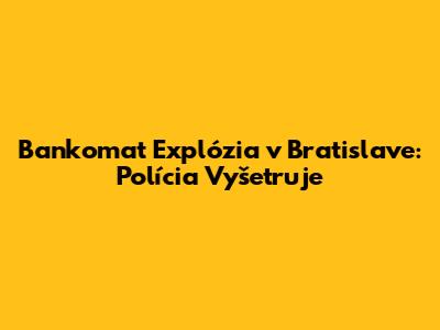 Bankomat Explózia v Bratislave: Polícia Vyšetruje