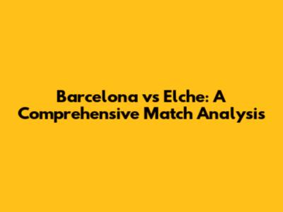 Barcelona vs Elche: A Comprehensive Match Analysis