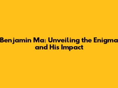 Benjamin Ma: Unveiling the Enigma and His Impact