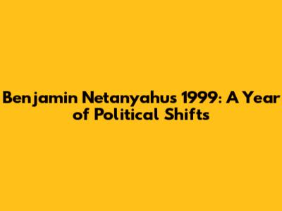 Benjamin Netanyahu's 1999: A Year of Political Shifts