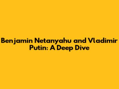 Benjamin Netanyahu and Vladimir Putin: A Deep Dive