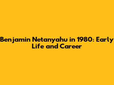 Benjamin Netanyahu in 1980: Early Life and Career